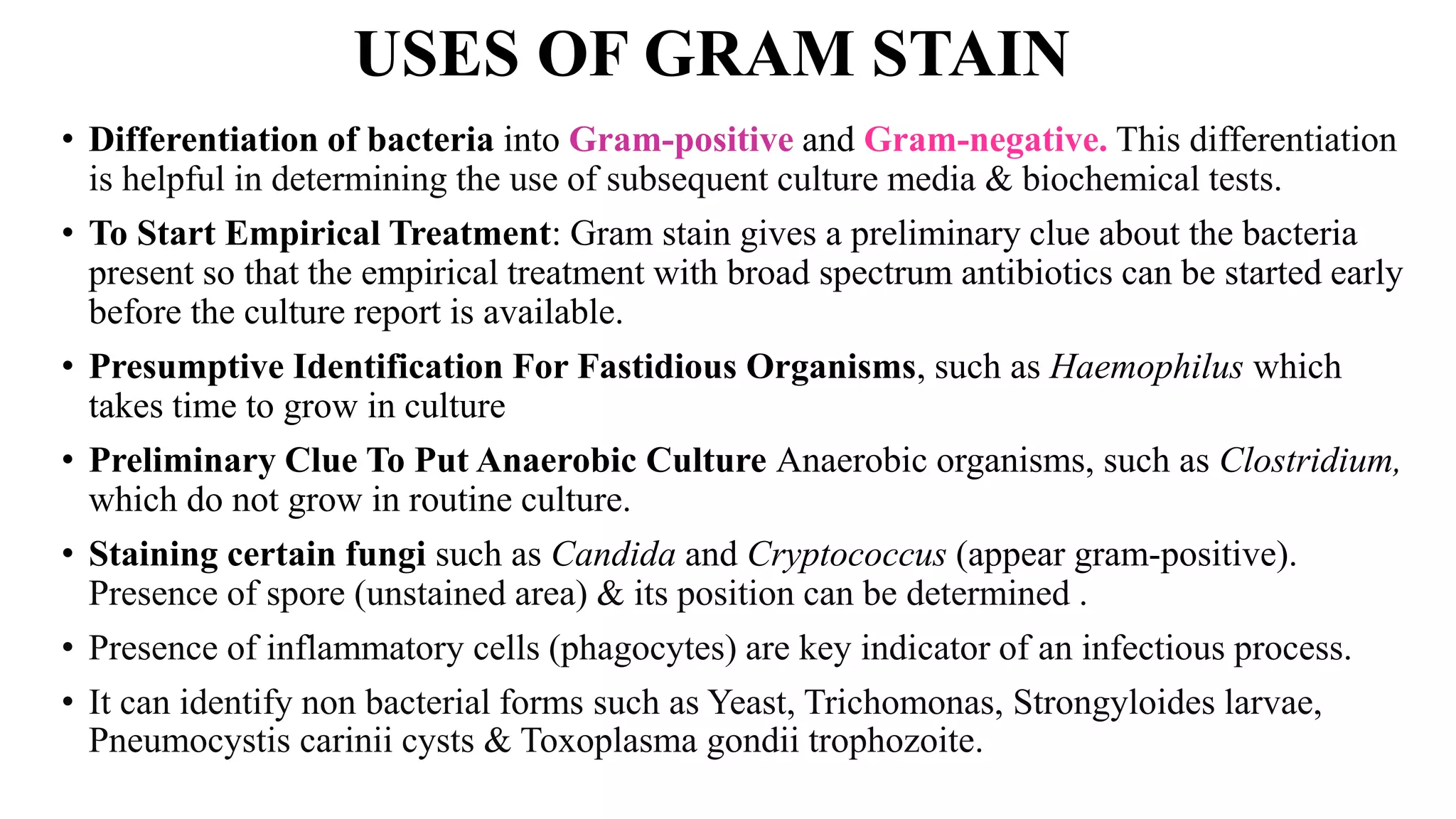 USES OF GRAM STAIN
• Differentiation of bacteria into Gram-positive and Gram-negative. This differentiation
is helpful in determining the use of subsequent culture media & biochemical tests.
• To Start Empirical Treatment: Gram stain gives a preliminary clue about the bacteria
present so that the empirical treatment with broad spectrum antibiotics can be started early
before the culture report is available.
• Presumptive Identification For Fastidious Organisms, such as Haemophilus which
takes time to grow in culture
• Preliminary Clue To Put Anaerobic Culture Anaerobic organisms, such as Clostridium,
which do not grow in routine culture.
• Staining certain fungi such as Candida and Cryptococcus (appear gram-positive).
Presence of spore (unstained area) & its position can be determined .
• Presence of inflammatory cells (phagocytes) are key indicator of an infectious process.
• It can identify non bacterial forms such as Yeast, Trichomonas, Strongyloides larvae,
Pneumocystis carinii cysts & Toxoplasma gondii trophozoite.
 