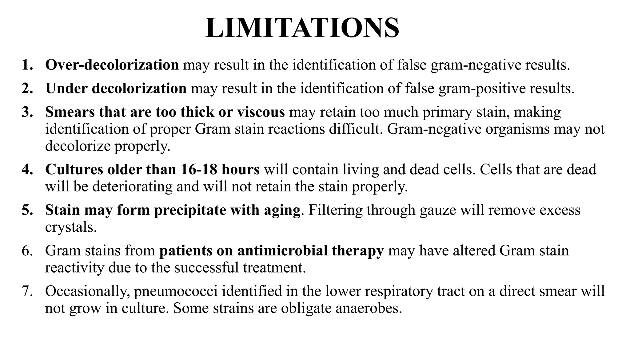 LIMITATIONS
1. Over-decolorization may result in the identification of false gram-negative results.
2. Under decolorization may result in the identification of false gram-positive results.
3. Smears that are too thick or viscous may retain too much primary stain, making
identification of proper Gram stain reactions difficult. Gram-negative organisms may not
decolorize properly.
4. Cultures older than 16-18 hours will contain living and dead cells. Cells that are dead
will be deteriorating and will not retain the stain properly.
5. Stain may form precipitate with aging. Filtering through gauze will remove excess
crystals.
6. Gram stains from patients on antimicrobial therapy may have altered Gram stain
reactivity due to the successful treatment.
7. Occasionally, pneumococci identified in the lower respiratory tract on a direct smear will
not grow in culture. Some strains are obligate anaerobes.
 