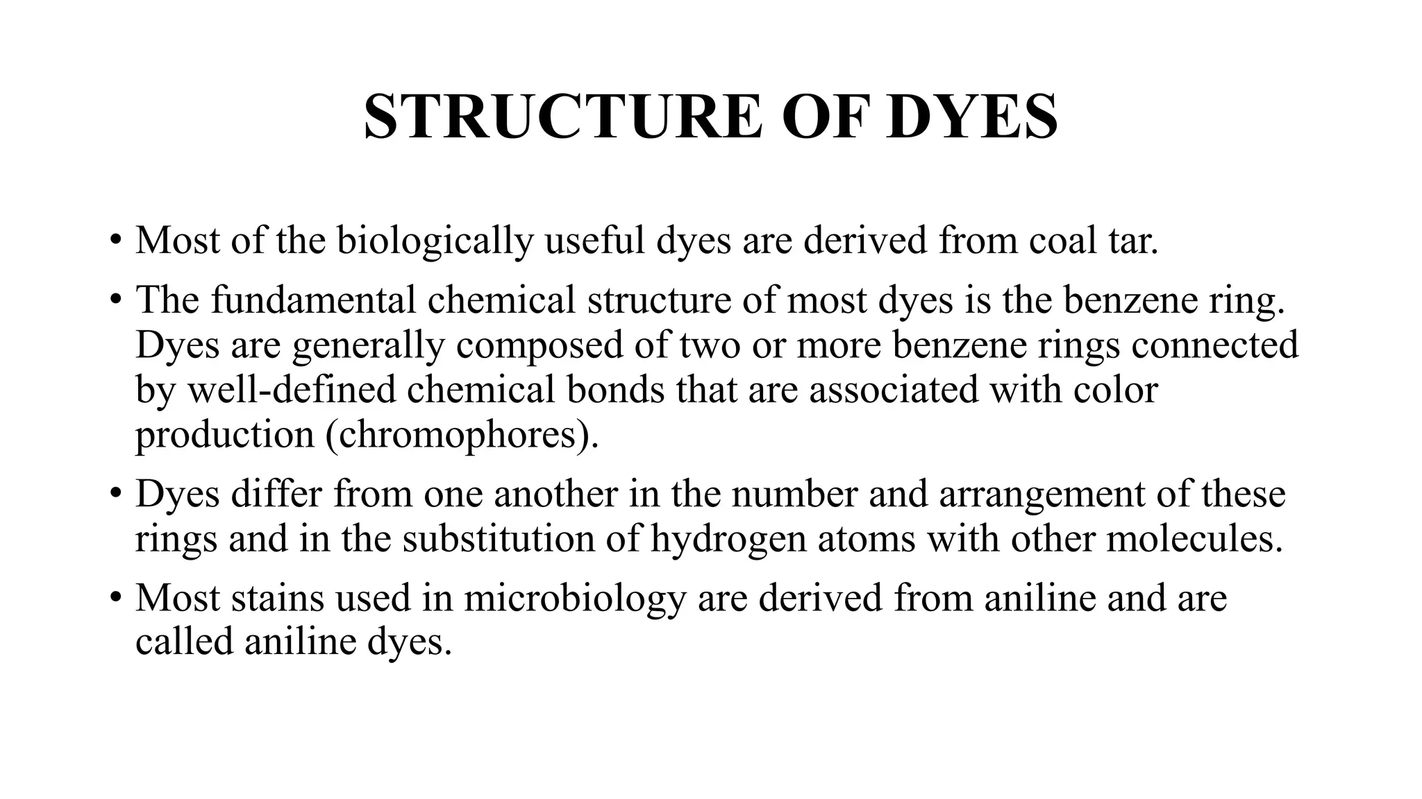 STRUCTURE OF DYES
• Most of the biologically useful dyes are derived from coal tar.
• The fundamental chemical structure of most dyes is the benzene ring.
Dyes are generally composed of two or more benzene rings connected
by well-defined chemical bonds that are associated with color
production (chromophores).
• Dyes differ from one another in the number and arrangement of these
rings and in the substitution of hydrogen atoms with other molecules.
• Most stains used in microbiology are derived from aniline and are
called aniline dyes.
 