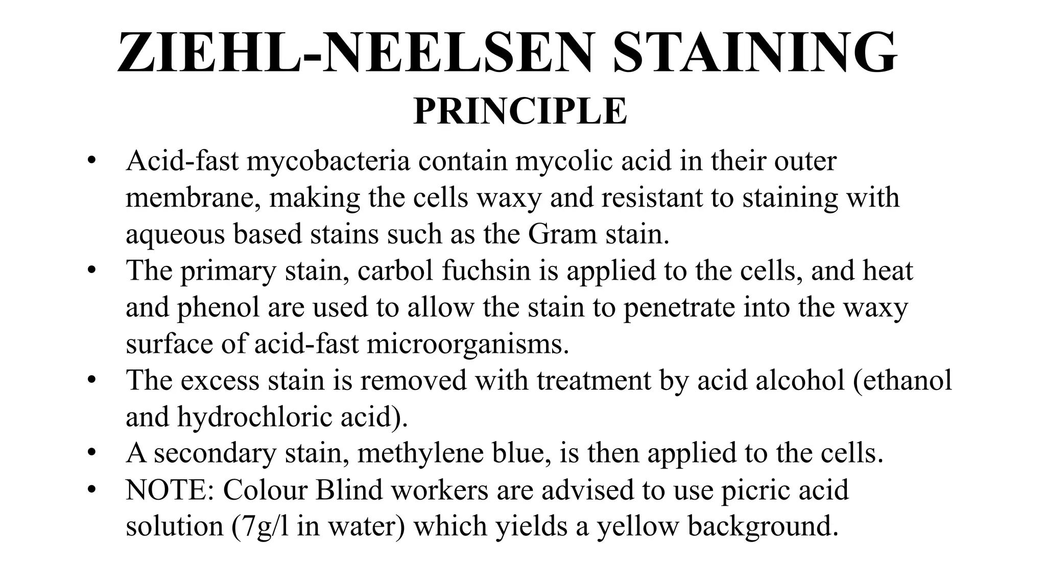 ZIEHL-NEELSEN STAINING
PRINCIPLE
• Acid-fast mycobacteria contain mycolic acid in their outer
membrane, making the cells waxy and resistant to staining with
aqueous based stains such as the Gram stain.
• The primary stain, carbol fuchsin is applied to the cells, and heat
and phenol are used to allow the stain to penetrate into the waxy
surface of acid-fast microorganisms.
• The excess stain is removed with treatment by acid alcohol (ethanol
and hydrochloric acid).
• A secondary stain, methylene blue, is then applied to the cells.
• NOTE: Colour Blind workers are advised to use picric acid
solution (7g/l in water) which yields a yellow background.
 