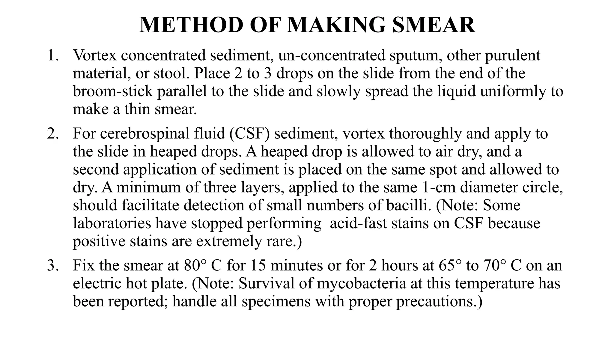 METHOD OF MAKING SMEAR
1. Vortex concentrated sediment, un-concentrated sputum, other purulent
material, or stool. Place 2 to 3 drops on the slide from the end of the
broom-stick parallel to the slide and slowly spread the liquid uniformly to
make a thin smear.
2. For cerebrospinal fluid (CSF) sediment, vortex thoroughly and apply to
the slide in heaped drops. A heaped drop is allowed to air dry, and a
second application of sediment is placed on the same spot and allowed to
dry. A minimum of three layers, applied to the same 1-cm diameter circle,
should facilitate detection of small numbers of bacilli. (Note: Some
laboratories have stopped performing acid-fast stains on CSF because
positive stains are extremely rare.)
3. Fix the smear at 80° C for 15 minutes or for 2 hours at 65° to 70° C on an
electric hot plate. (Note: Survival of mycobacteria at this temperature has
been reported; handle all specimens with proper precautions.)
 