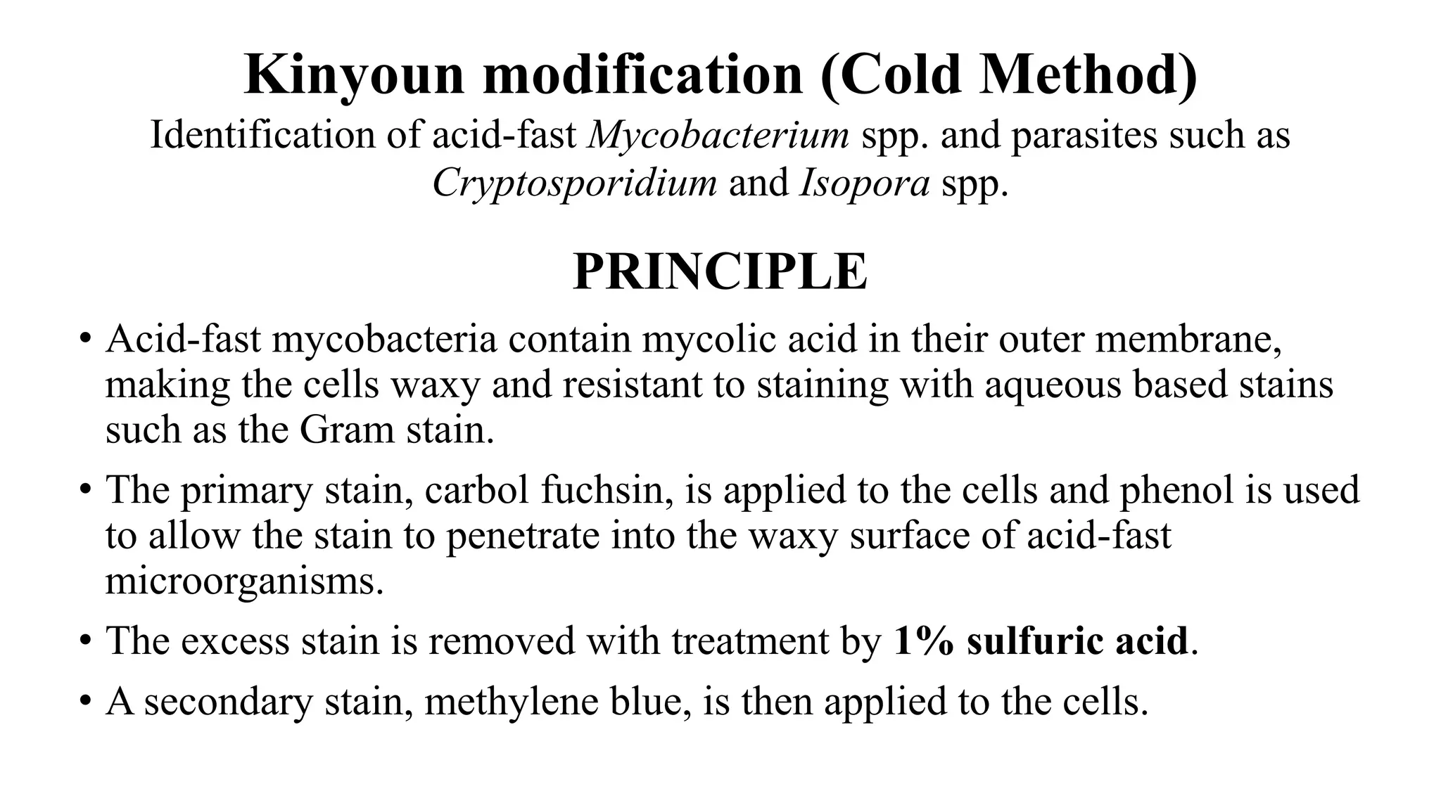 Kinyoun modification (Cold Method)
Identification of acid-fast Mycobacterium spp. and parasites such as
Cryptosporidium and Isopora spp.
PRINCIPLE
• Acid-fast mycobacteria contain mycolic acid in their outer membrane,
making the cells waxy and resistant to staining with aqueous based stains
such as the Gram stain.
• The primary stain, carbol fuchsin, is applied to the cells and phenol is used
to allow the stain to penetrate into the waxy surface of acid-fast
microorganisms.
• The excess stain is removed with treatment by 1% sulfuric acid.
• A secondary stain, methylene blue, is then applied to the cells.
 