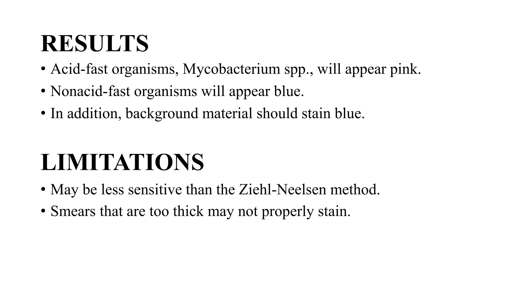 RESULTS
• Acid-fast organisms, Mycobacterium spp., will appear pink.
• Nonacid-fast organisms will appear blue.
• In addition, background material should stain blue.
LIMITATIONS
• May be less sensitive than the Ziehl-Neelsen method.
• Smears that are too thick may not properly stain.
 