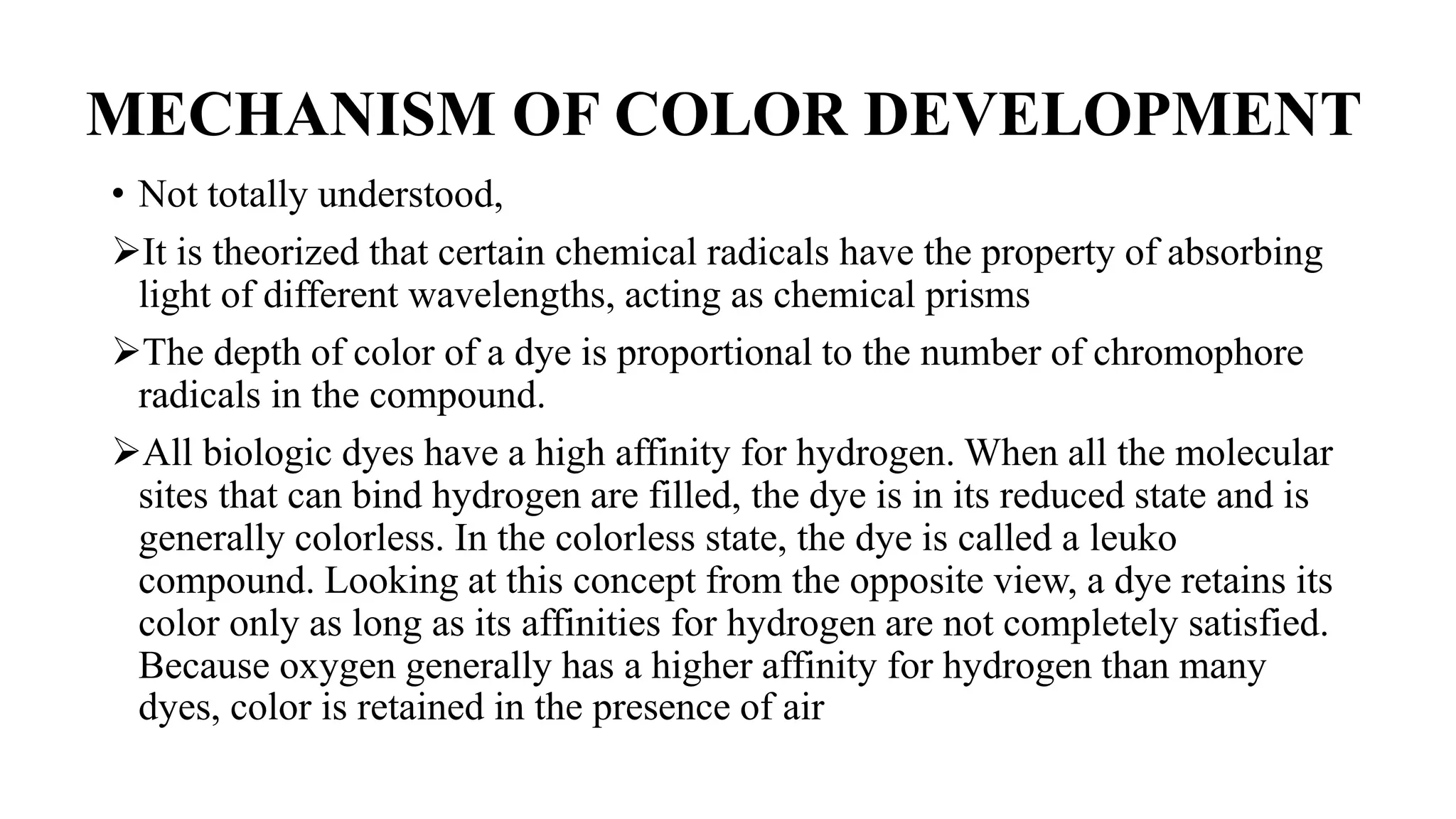 MECHANISM OF COLOR DEVELOPMENT
• Not totally understood,
It is theorized that certain chemical radicals have the property of absorbing
light of different wavelengths, acting as chemical prisms
The depth of color of a dye is proportional to the number of chromophore
radicals in the compound.
All biologic dyes have a high affinity for hydrogen. When all the molecular
sites that can bind hydrogen are filled, the dye is in its reduced state and is
generally colorless. In the colorless state, the dye is called a leuko
compound. Looking at this concept from the opposite view, a dye retains its
color only as long as its affinities for hydrogen are not completely satisfied.
Because oxygen generally has a higher affinity for hydrogen than many
dyes, color is retained in the presence of air
 