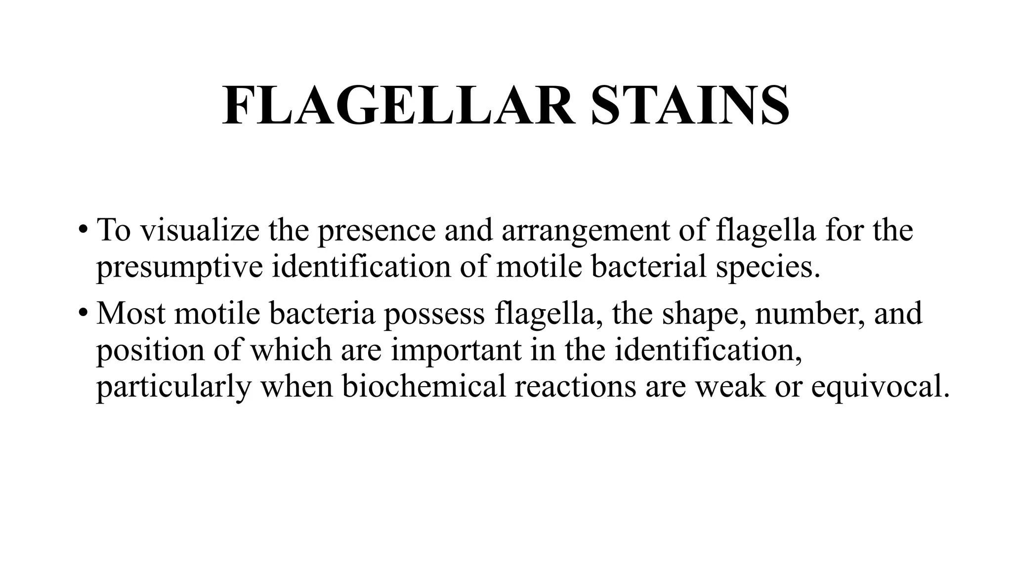 FLAGELLAR STAINS
• To visualize the presence and arrangement of flagella for the
presumptive identification of motile bacterial species.
• Most motile bacteria possess flagella, the shape, number, and
position of which are important in the identification,
particularly when biochemical reactions are weak or equivocal.
 