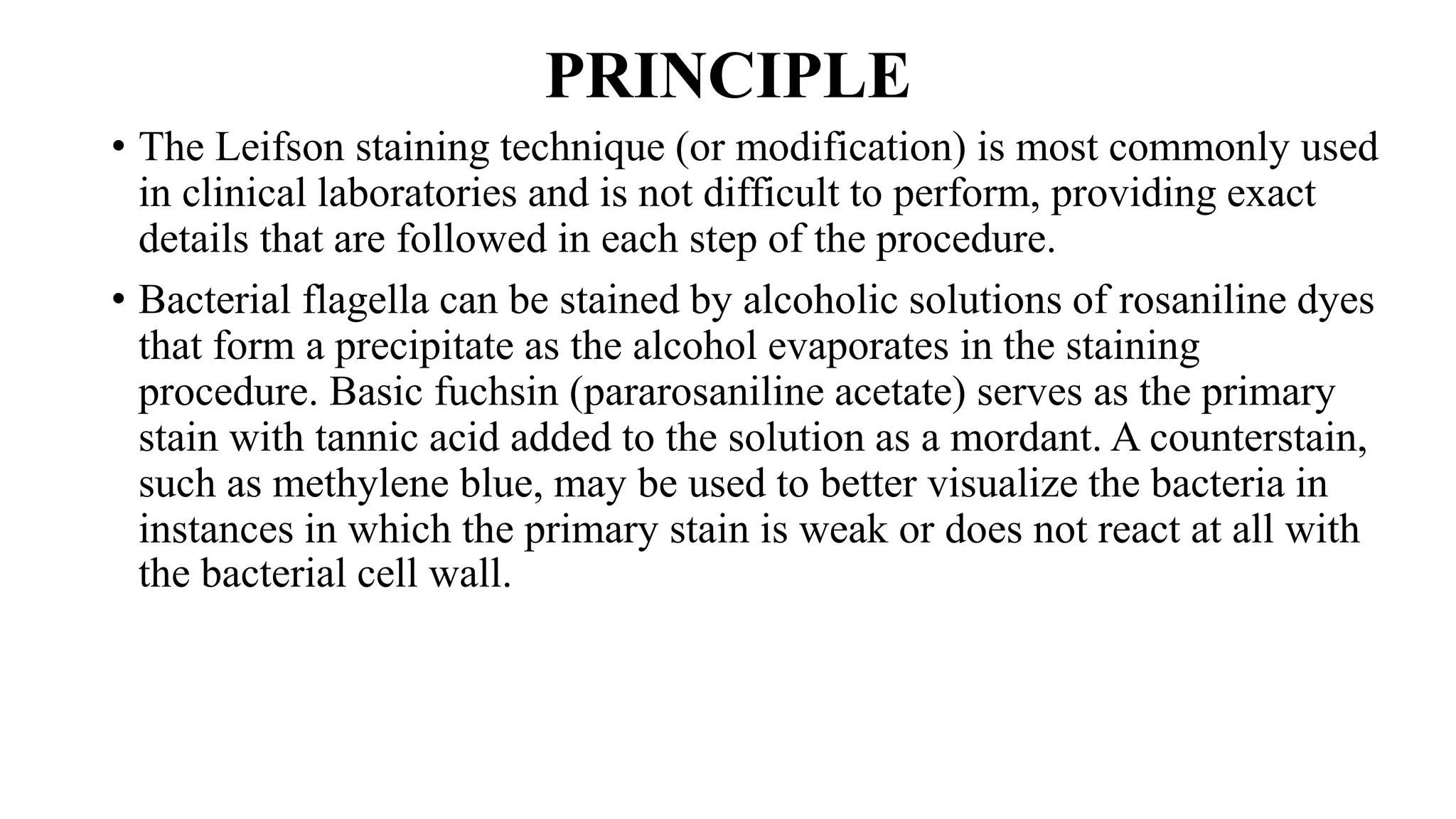 PRINCIPLE
• The Leifson staining technique (or modification) is most commonly used
in clinical laboratories and is not difficult to perform, providing exact
details that are followed in each step of the procedure.
• Bacterial flagella can be stained by alcoholic solutions of rosaniline dyes
that form a precipitate as the alcohol evaporates in the staining
procedure. Basic fuchsin (pararosaniline acetate) serves as the primary
stain with tannic acid added to the solution as a mordant. A counterstain,
such as methylene blue, may be used to better visualize the bacteria in
instances in which the primary stain is weak or does not react at all with
the bacterial cell wall.
 