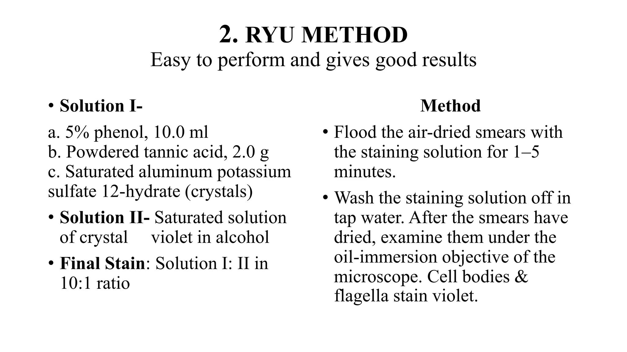 2. RYU METHOD
Easy to perform and gives good results
• Solution I-
a. 5% phenol, 10.0 ml
b. Powdered tannic acid, 2.0 g
c. Saturated aluminum potassium
sulfate 12-hydrate (crystals)
• Solution II- Saturated solution
of crystal violet in alcohol
• Final Stain: Solution I: II in
10:1 ratio
Method
• Flood the air-dried smears with
the staining solution for 1–5
minutes.
• Wash the staining solution off in
tap water. After the smears have
dried, examine them under the
oil-immersion objective of the
microscope. Cell bodies &
flagella stain violet.
 