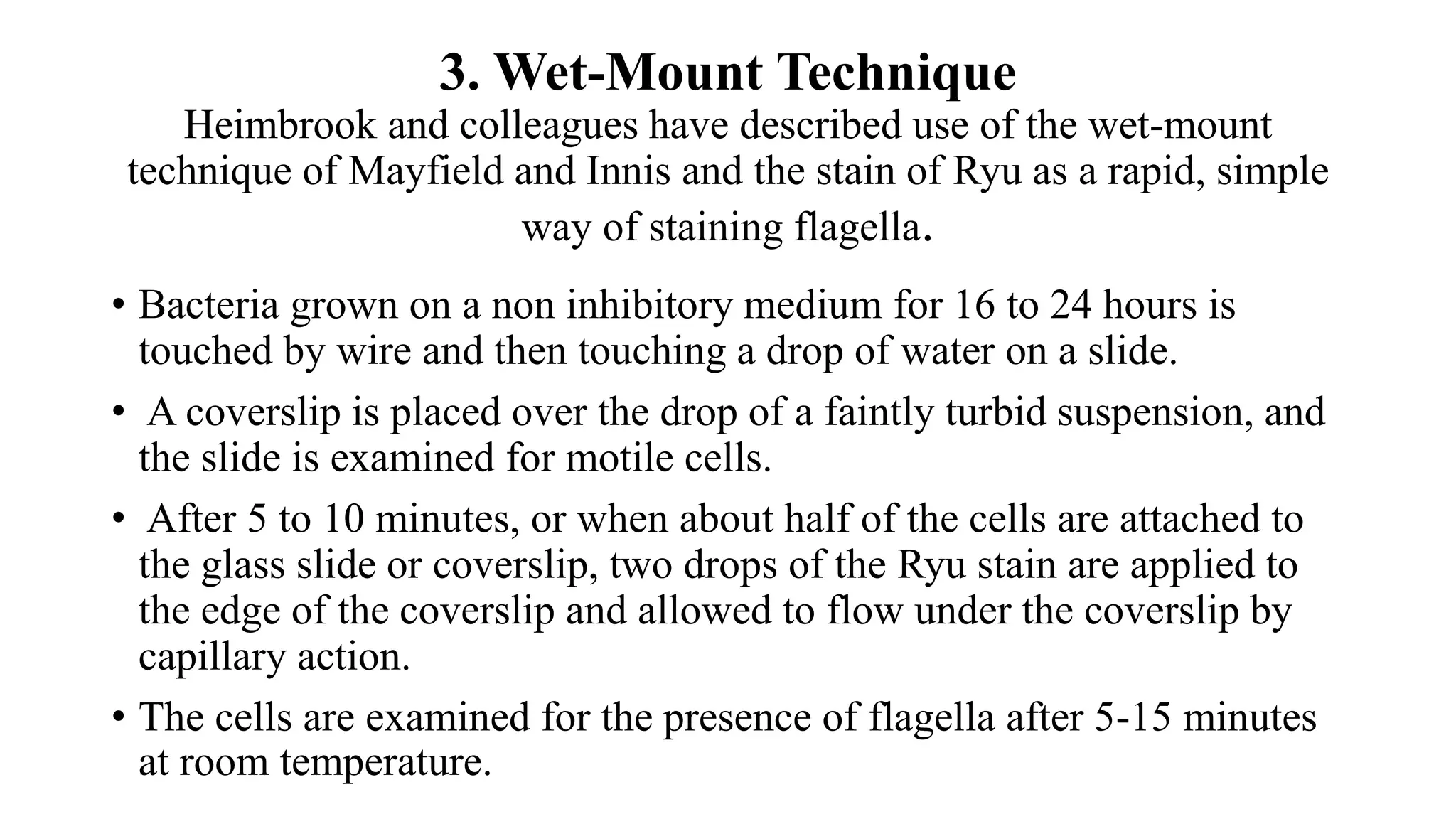 3. Wet-Mount Technique
Heimbrook and colleagues have described use of the wet-mount
technique of Mayfield and Innis and the stain of Ryu as a rapid, simple
way of staining flagella.
• Bacteria grown on a non inhibitory medium for 16 to 24 hours is
touched by wire and then touching a drop of water on a slide.
• A coverslip is placed over the drop of a faintly turbid suspension, and
the slide is examined for motile cells.
• After 5 to 10 minutes, or when about half of the cells are attached to
the glass slide or coverslip, two drops of the Ryu stain are applied to
the edge of the coverslip and allowed to flow under the coverslip by
capillary action.
• The cells are examined for the presence of flagella after 5-15 minutes
at room temperature.
 