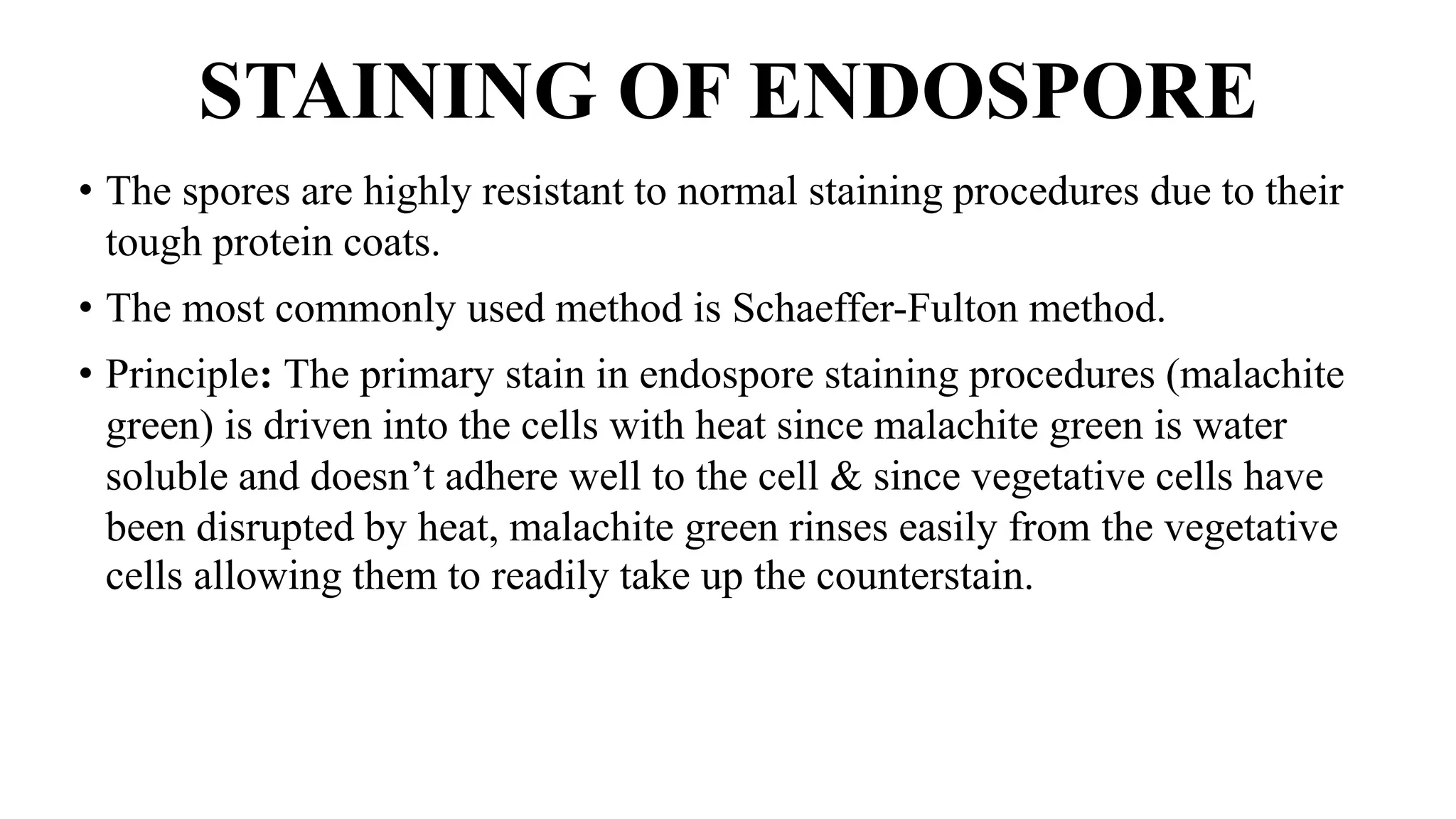 STAINING OF ENDOSPORE
• The spores are highly resistant to normal staining procedures due to their
tough protein coats.
• The most commonly used method is Schaeffer-Fulton method.
• Principle: The primary stain in endospore staining procedures (malachite
green) is driven into the cells with heat since malachite green is water
soluble and doesn’t adhere well to the cell & since vegetative cells have
been disrupted by heat, malachite green rinses easily from the vegetative
cells allowing them to readily take up the counterstain.
 