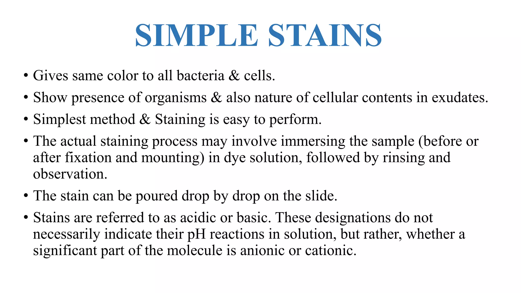SIMPLE STAINS
• Gives same color to all bacteria & cells.
• Show presence of organisms & also nature of cellular contents in exudates.
• Simplest method & Staining is easy to perform.
• The actual staining process may involve immersing the sample (before or
after fixation and mounting) in dye solution, followed by rinsing and
observation.
• The stain can be poured drop by drop on the slide.
• Stains are referred to as acidic or basic. These designations do not
necessarily indicate their pH reactions in solution, but rather, whether a
significant part of the molecule is anionic or cationic.
 