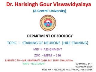 Dr. Harisingh Gour Viswavidyalaya
(A Central University)
DEPARTMENT OF ZOOLOGY
TOPIC – STAINING OF NEURONS [H&E STAINING]
MID II ASSIGNMENT
ZOO – MDM – 126
SUBMITED TO – MR. DEBABRATA DASH, MS. SURVI CHAURASIA
(DATE – 09.01.2024) SUBMITED BY –
PRAVANJAN DASH
ROLL NO. – Y23265020, Msc 1st YEAR, 1st SEMESTER
 