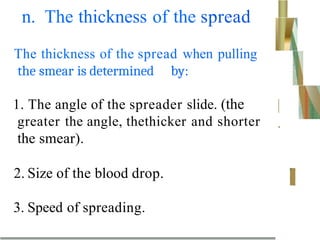 n. The thickness of the spread
The thickness of the spread when pulling
the smear is determined by:
1. The angle of the spreader slide. (the
greater the angle, thethicker and shorter
the smear).
|
.
2. Size of the blood drop.
3. Speed of spreading.
 