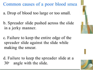 Common causes of a poor blood smea
a. Drop of blood too large or too small.
b. Spreader slide pushed across the slide
in a jerky manner.
g
c. Failure to keep the entire edge of the
spreader slide against the slide while
making the smear.
d. Failure to keep the spreader slide at a
300
angle with the slide.
 