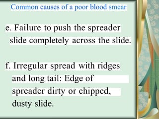 Common causes of a poor blood smear
e. Failure to push the spreader
slide completely across the slide.
f. Irregular spread with ridges
and long tail: Edge of
spreader dirty or chipped,
dusty slide.
 