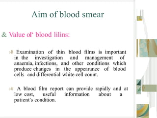 Aim of blood smear
& Value oI‘ blood lilins:
›8 Examination of thin blood films is important
in the investigation and management of
anaemia, infections, and other conditions which
produce changes in the appearance of blood
cells and differential white cell count.
›# A blood film report can provide rapidly and at
low cost, useful information about a
patient's condition.
 