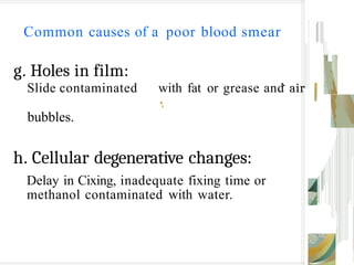 Common causes of a poor blood smear
g. Holes in film:
.
Slide contaminated with fat or grease and air
•
,
bubbles.
h. Cellular degenerative changes:
Delay in Cixing, inadequate fixing time or
methanol contaminated with water.
 