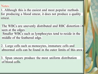 Notes:
1. Although this is the easiest and most popular methods
for producing a blood smear, it does not produce a quality
smear.
The WBCs are unevenly distributed and RBC distortion i
seen at the edges
Smaller WBCs such as lymphocytes tend to reside in the
middle of the feathered edge.
2. Large cells such as monocytes, immature cells and
abnormal cells can be found in the outer limits of this area
3. Spun smears produce the most uniform distribution
of blood cells.
 