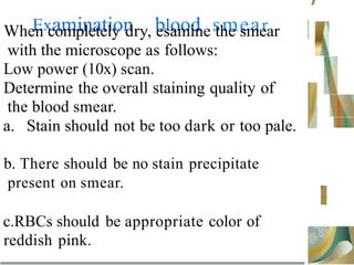 Examination blood smear
When completely dry, esamine the smear
with the microscope as follows:
Low power (10x) scan.
Determine the overall staining quality of
the blood smear.
a. Stain should not be too dark or too pale.
b. There should be no stain precipitate
present on smear.
c.RBCs should be appropriate color of
reddish pink.
’
 