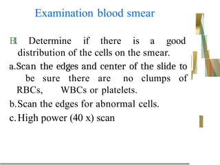 Examination blood smear
B
I
. Determine if there is a good
distribution of the cells on the smear.
a.Scan the edges and center of the slide to
be sure there are no clumps of
RBCs, WBCs or platelets.
b.Scan the edges for abnormal cells.
c.High power (40 x) scan
 
