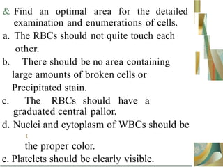 & Find an optimal area for the detailed
examination and enumerations of cells.
a. The RBCs should not quite touch each
other.
b. There should be no area containing
large amounts of broken cells or
Precipitated stain.
c. The RBCs should have a
graduated central pallor.
d. Nuclei and cytoplasm of WBCs should be
‹
the proper color.
e. Platelets should be clearly visible.
 