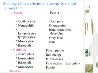 Staining characteristics of a correctly stained
normal film:
n Nuclei
» Erythrocytes
• Neutrophils
•
Lymphocytes
lymphocytes
• Monocytes
• Basophils
n C riiiiiiles
» Neutrophils
• Eosinophils
• Basophils
• Monocytes
Platelets
Purple
Deep pink
Orange-pink
Blue; some small
deep blue
Grey-blue
Blue
Fine purple
Red-orange
Purple-black
Fine reddish (azurophil)
Purple
 