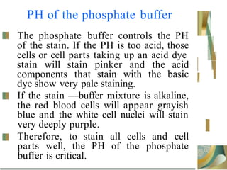 PH of the phosphate buffer
The phosphate buffer controls the PH
of the stain. If the PH is too acid, those
cells or cell parts taking up an acid dye
stain will stain pinker and the acid
components that stain with the basic
dye show very pale staining.
If the stain —buffer mixture is alkaline,
the red blood cells will appear grayish
blue and the white cell nuclei will stain
very deeply purple.
Therefore, to stain all cells and cell
parts well, the PH of the phosphate
buffer is critical.
 