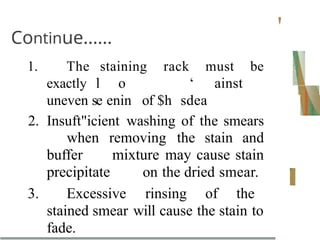 Continue......
'
1. The staining rack must be
exactly l o ‘ ainst
uneven se enin of $h sdea
2. Insuft"icient washing of the smears
when removing the stain and
buffer mixture may cause stain
precipitate on the dried smear.
3. Excessive rinsing of the
stained smear will cause the stain to
fade.
 