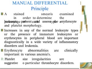 Increases in any of the normal leukocyte types
or the presence of immature leukocytes or
erythrocytes in peripheral blood are important
diagnostically in a wide variety of inflammatory
disorders and leukemia.
Erythrocyte abnormalities are clinically
important in various anemia's.
R: Platelet size irregularities are
suggestive o particular thrombocyte disorders.
MANUAL DIFFERENTIAL
Principle
1
A stained smearis examined
in order to determine the
percentage of each type o
leukocyte present and assess the erythrocyte
and platelet morphology.
j
 