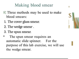 Making blood smear
8?, Three methods may be used to make
blood smears:
1. The cover glass smear.
2. The wedge smear .
3. The spun smear.
• The spun smear requires an
automatic slide spinner. For the
purpose of this lab exercise, we will use
the wedge smear.
'
$
 