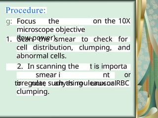 Procedure:
on the 10X
g: Focus the
microscope objective
(low power).
1. Scan the smear to check for
cell distribution, clumping, and
abnormal cells.
2. In scanning the
smear i
to note anything
mporta
nt
unusual
irregular, such as rouleaux or RBC
clumping.
 