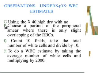 OBSERVATIONS UNDERX4OX: WBC
ESTIMATES
G Using the X 40 high dry with no
oil.
P Choose a portion of the peripheral
smear where there is only slight
overlapping of the RBCs.
£
)
. Count 10 fields, take the total
number of white cells and divide by 10.
éi To do a WBC estimate by taking the
average number of white cells and
multiplying by 2000.
 
