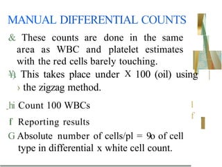 MANUAL DIFFERENTIAL COUNTS
l
f
& These counts are done in the same
area as WBC and platelet estimates
with the red cells barely touching.
¥). This takes place under X 100 (oil) using |
› the zigzag method.
-hi Count 100 WBCs
f
l Reporting results
G Absolute number of cells/pl = 9o of cell
type in differential x white cell count.
 