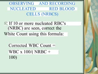 OBSERVING AND RECORDING
NUCLEATED RED BLOOD
CELLS (NRBCS)
8?, If 10 or more nucleated RBC's
(NRBC) are seen, correct the
White Count using this formula:
Corrected WBC Count =
WBC x 100/( NRBC +
100)
 