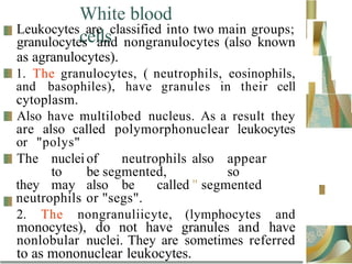 White blood
cells
Leukocytes are classified into two main groups;
granulocytes and nongranulocytes (also known
as agranulocytes).
1. The granulocytes, ( neutrophils, eosinophils,
and basophiles), have granules in their cell
cytoplasm.
Also have multilobed nucleus. As a result they
are also called polymorphonuclear leukocytes
or "polys"
The nuclei of neutrophils also appear
to be segmented, so
they may also be called " segmented
neutrophils or "segs".
2. The nongranuliicyte, (lymphocytes and
monocytes), do not have granules and have
nonlobular nuclei. They are sometimes referred
to as mononuclear leukocytes.
 