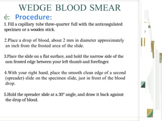WEDGE BLOOD SMEAR
é: Procedure:
1. Fill a capillary tube three-quarter full with the anticoagulated
specimen or a wooden stick.
2.Place a drop of blood, about 2 mm in diameter approximately
an inch from the frosted area of the slide.
3.Place the slide on a flat surface, and hold the narrow side of the
non frosted edge between your left thumb and forefinger.
4.With your right hand, place the smooth clean edge of a second
(spreader) slide on the specimen slide, just in front of the blood
drop.
5.Hold the spreader slide at a 30° angle, and draw it back against
the drop of blood.
“ .
›
 