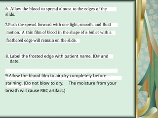 6. Allow the blood to spread almost to the edges of the
slide.
7.Push the spread forward with one light, smooth, and fluid
motion. A thin film of blood in the shape of a bullet with a
feathered edge will remain on the slide.
8. Label the frosted edge with patient name, ID# and
date.
9.Allow the blood film to air-dry completely before
staining. (Do not blow to dry. The moisture from your
breath will cause RBC artifact.)
 
