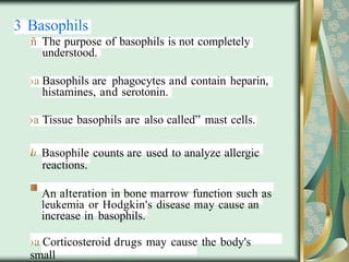3 Basophils
ñ The purpose of basophils is not completely
understood.
›a Basophils are phagocytes and contain heparin,
histamines, and serotonin.
›a Tissue basophils are also called” mast cells.
la Basophile counts are used to analyze allergic
reactions.
An alteration in bone marrow function such as
leukemia or Hodgkin's disease may cause an
increase in basophils.
›a Corticosteroid drugs may cause the body's
small
 