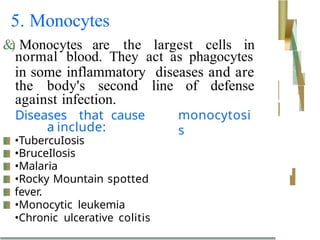5. Monocytes
&
)
. Monocytes are the largest cells in
normal blood. They act as phagocytes
in some inflammatory diseases and are
the body's second line of defense
against infection.
Diseases that cause
a include:
monocytosi
s
•TubercuIosis
•BruceIlosis
•Malaria
•Rocky Mountain spotted
fever.
•Monocytic leukemia
•Chronic ulcerative colitis
 