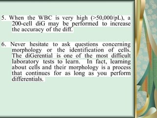 5. When the WBC is very high (>50,000/pL), a
200-cell diG may be performed to increase
the accuracy of the diff.
6. Never hesitate to ask questions concerning
morphology or the identification of cells.
The diGerential is one of the most difficult
laboratory tests to learn. In fact, learning
about cells and their morphology is a process
that continues for as long as you perform
differentials.
 
