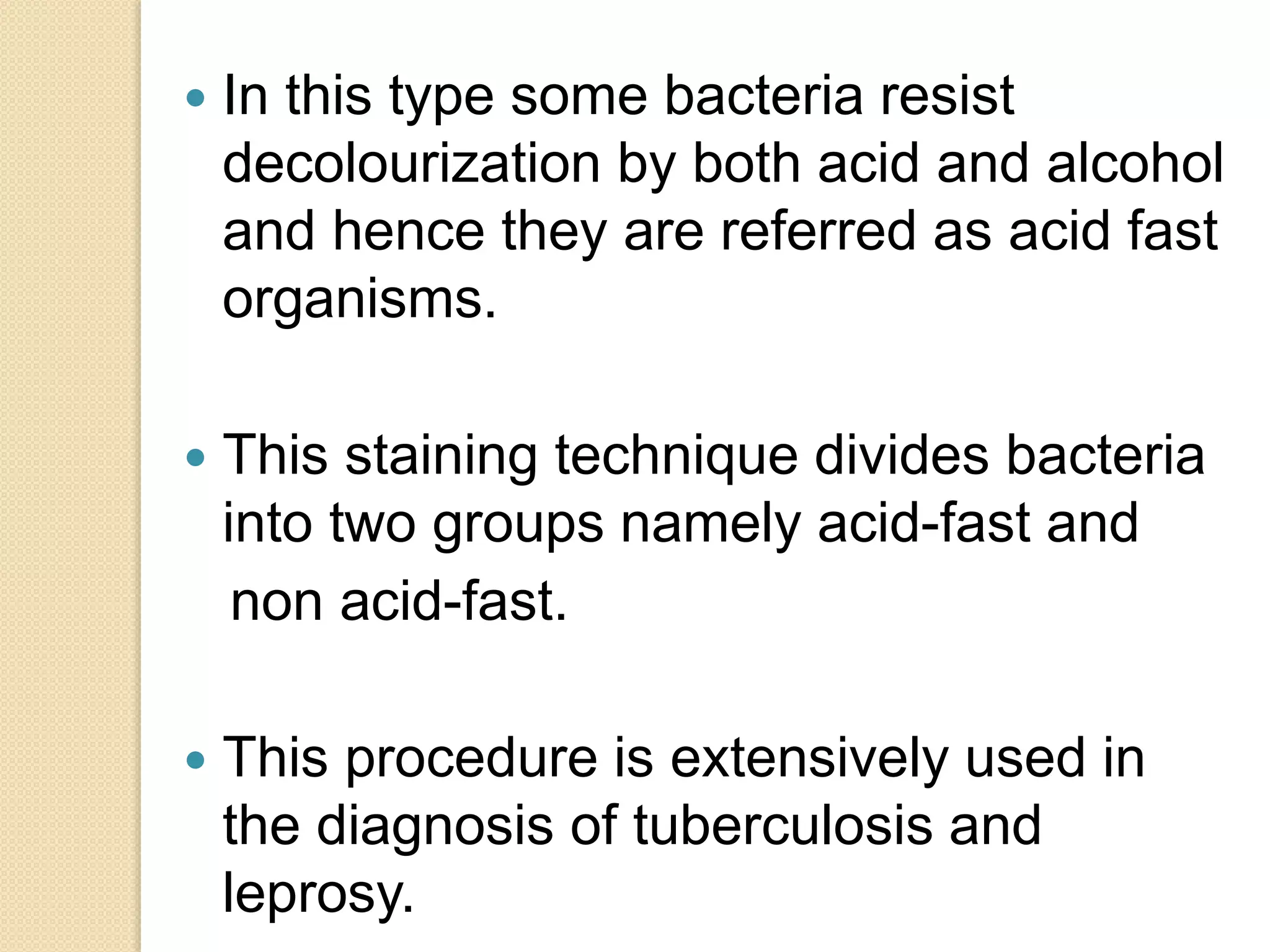  In this type some bacteria resist
decolourization by both acid and alcohol
and hence they are referred as acid fast
organisms.
 This staining technique divides bacteria
into two groups namely acid-fast and
non acid-fast.
 This procedure is extensively used in
the diagnosis of tuberculosis and
leprosy.
 