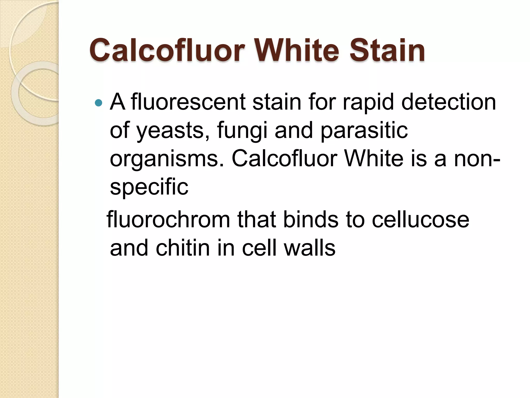  A fluorescent stain for rapid detection
of yeasts, fungi and parasitic
organisms. Calcofluor White is a non-
specific
fluorochrom that binds to cellucose
and chitin in cell walls
Calcofluor White Stain
 
