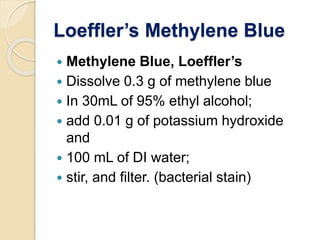 Loeffler’s Methylene Blue
 Methylene Blue, Loeffler’s
 Dissolve 0.3 g of methylene blue
 In 30mL of 95% ethyl alcohol;
 add 0.01 g of potassium hydroxide
and
 100 mL of DI water;
 stir, and filter. (bacterial stain)
 