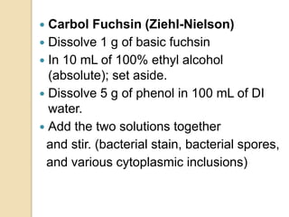  Carbol Fuchsin (Ziehl-Nielson)
 Dissolve 1 g of basic fuchsin
 In 10 mL of 100% ethyl alcohol
(absolute); set aside.
 Dissolve 5 g of phenol in 100 mL of DI
water.
 Add the two solutions together
and stir. (bacterial stain, bacterial spores,
and various cytoplasmic inclusions)
 