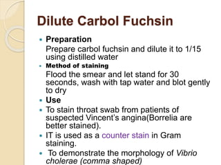 Dilute Carbol Fuchsin
 Preparation
Prepare carbol fuchsin and dilute it to 1/15
using distilled water
 Method of staining
Flood the smear and let stand for 30
seconds, wash with tap water and blot gently
to dry
 Use
 To stain throat swab from patients of
suspected Vincent’s angina(Borrelia are
better stained).
 IT is used as a counter stain in Gram
staining.
 To demonstrate the morphology of Vibrio
cholerae (comma shaped)
 