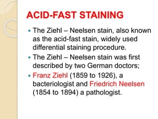 ACID-FAST STAINING
 The Ziehl – Neelsen stain, also known
as the acid-fast stain, widely used
differential staining procedure.
 The Ziehl – Neelsen stain was first
described by two German doctors;
 Franz Ziehl (1859 to 1926), a
bacteriologist and Friedrich Neelsen
(1854 to 1894) a pathologist.
 