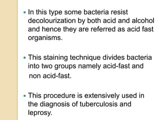  In this type some bacteria resist
decolourization by both acid and alcohol
and hence they are referred as acid fast
organisms.
 This staining technique divides bacteria
into two groups namely acid-fast and
non acid-fast.
 This procedure is extensively used in
the diagnosis of tuberculosis and
leprosy.
 