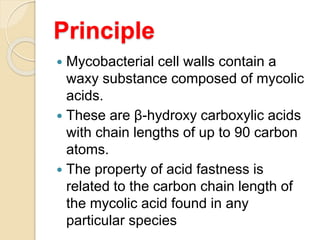 Principle
 Mycobacterial cell walls contain a
waxy substance composed of mycolic
acids.
 These are β-hydroxy carboxylic acids
with chain lengths of up to 90 carbon
atoms.
 The property of acid fastness is
related to the carbon chain length of
the mycolic acid found in any
particular species
 