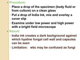  Procedure:
◦ Place a drop of the specimen (body fluid or
from culture) on a clean glass
◦ Put a drop of India Ink, mix and overlay a
cover slip
◦ Examine under low power and high power
with a bright field microscope
 Result:
◦ India ink creates a dark background against
which hyaline fungal cell wall and capsules
can be seen
◦ Limitation: wbc may be confused as fungi
 