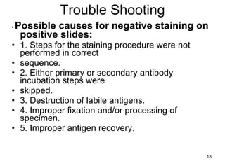Trouble Shooting •  Possible causes for negative staining on positive slides: 1. Steps for the staining procedure were not performed in correct sequence. 2. Either primary or secondary antibody incubation steps were skipped. 3. Destruction of labile antigens. 4. Improper fixation and/or processing of specimen. 5. Improper antigen recovery. 