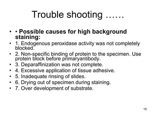 Trouble shooting …… •  Possible causes for high background staining: 1. Endogenous peroxidase activity was not completely blocked. 2. Non-specific binding of protein to the specimen. Use protein block before primaryantibody. 3. Deparaffinization was not complete. 4. Excessive application of tissue adhesive. 5. Inadequate rinsing of slides. 6. Drying out of specimen during staining. 7. Over development of substrate. 